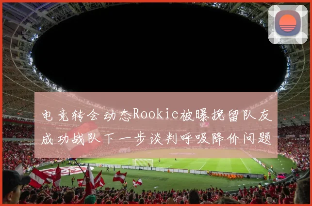 电竞转会动态Rookie被曝挽留队友成功战队下一步谈判呼吸降价问题