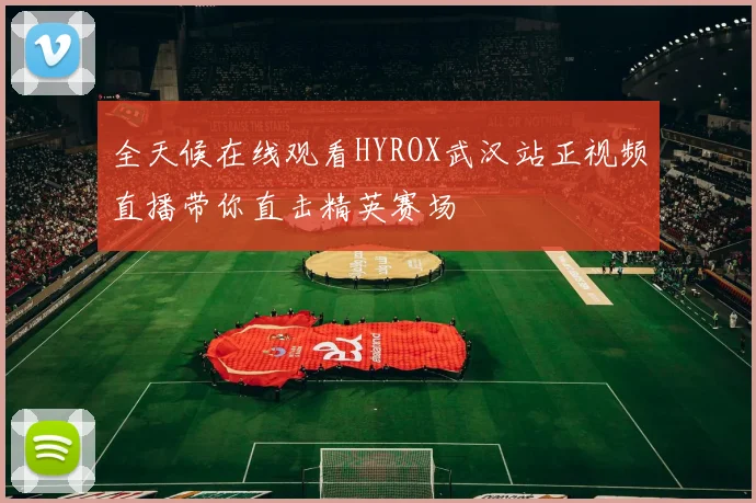 全天候在线观看HYROX武汉站正视频直播带你直击精英赛场