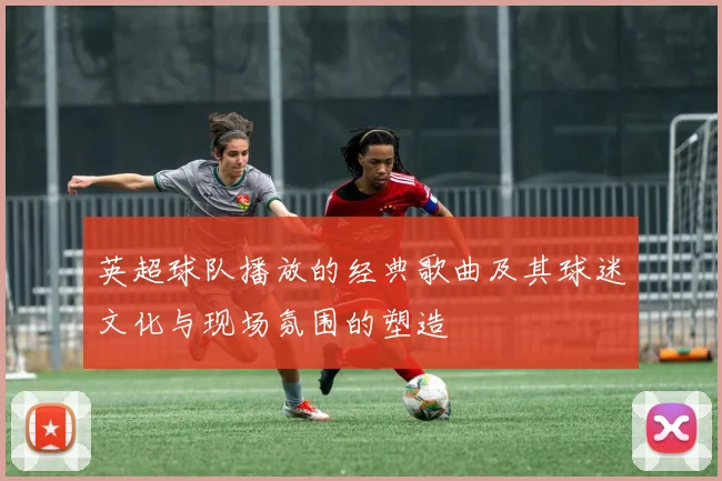 英超球队播放的经典歌曲及其球迷文化与现场氛围的塑造
