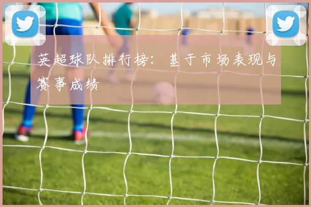 英超球队排行榜：基于市场表现与赛事成绩